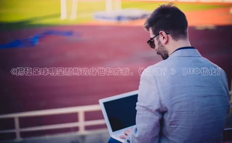 米乐yy易游体育一径科技《揭秘足球明星耐斯的身世和成就，他是谁？》【SEO优化】