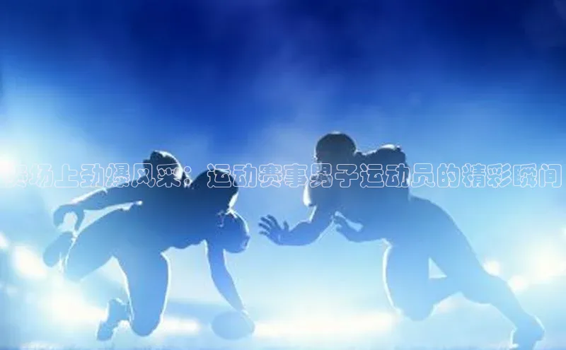 mile米乐m6官网彩讯股份赛场上劲爆风采：运动赛事男子运动员的精彩瞬间