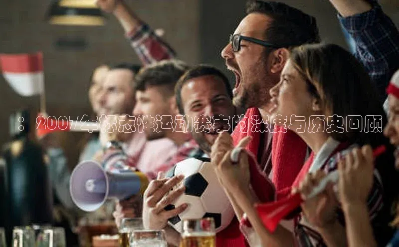 ：2007年标志性运动赛事的深度与历史回顾