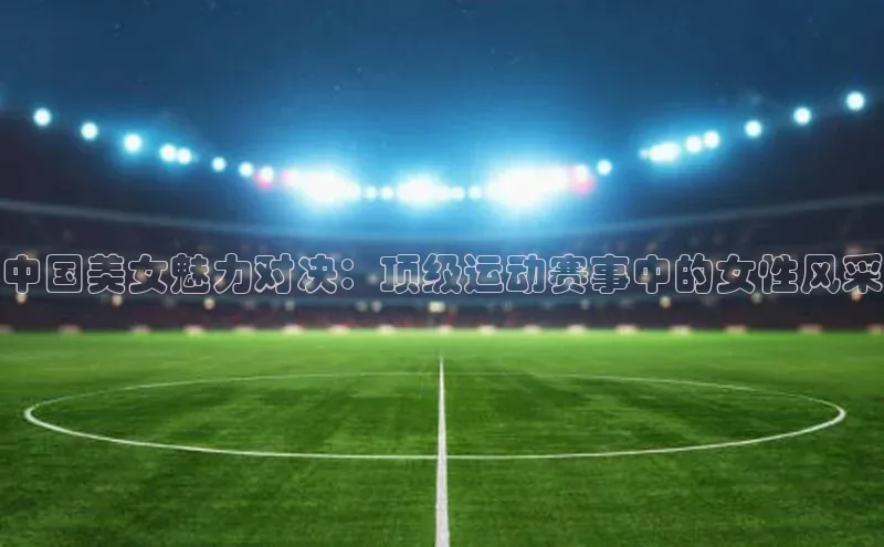 中国美女魅力对决：顶级运动赛事中的女性风采