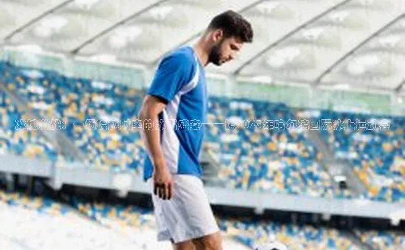 冰城激战：一场跨越时空的冰雪盛宴——记2023年哈尔滨国际冰上运动会