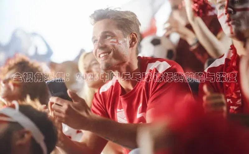 全视角聚焦：2023中国乒乓球锦标赛前瞻与深度