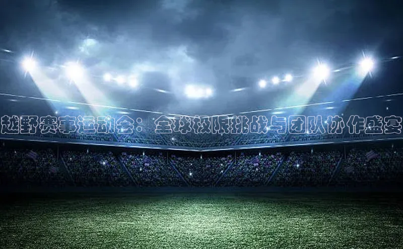 越野赛事运动会：全球极限挑战与团队协作盛宴