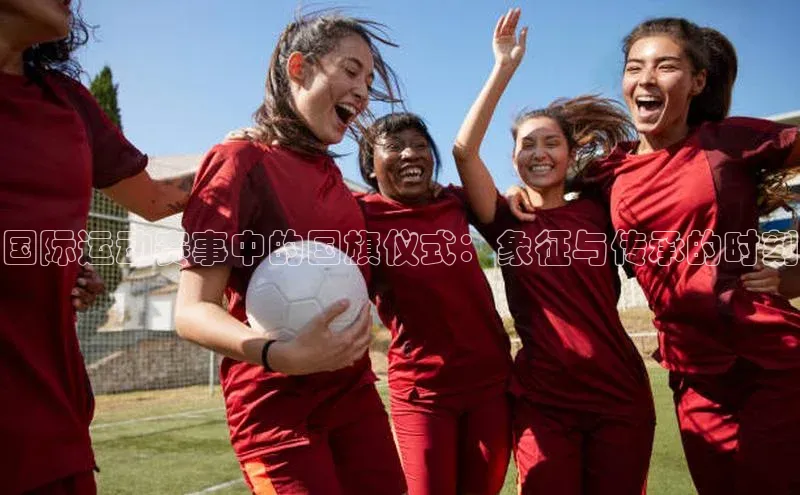 国际运动赛事中的国旗仪式：象征与传承的时刻